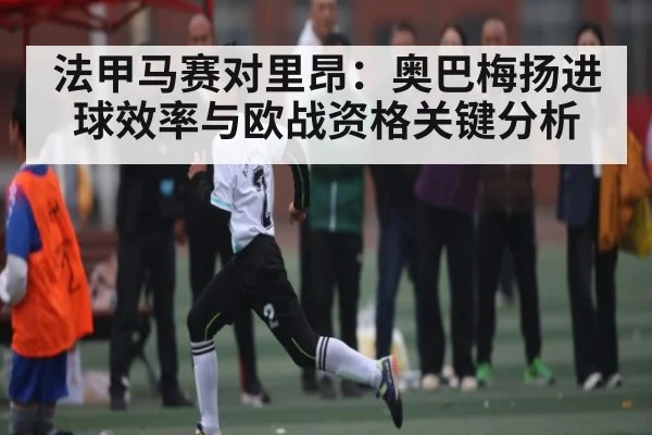 法甲马赛对里昂：奥巴梅扬进球效率与欧战资格关键分析